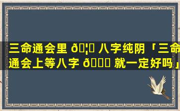 三命通会里 🦉 八字纯阴「三命通会上等八字 🐕 就一定好吗」